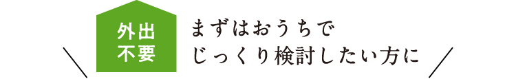 外出不要 まずはおうちでじっくり検討したい方に