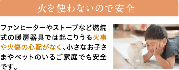 火を使わないので安全　ファンヒーターやストーブなど燃焼式の暖房器具では起こりうる火事や火傷の心配がなく、小さなお子さまやペットのいるご家庭でも安全です。