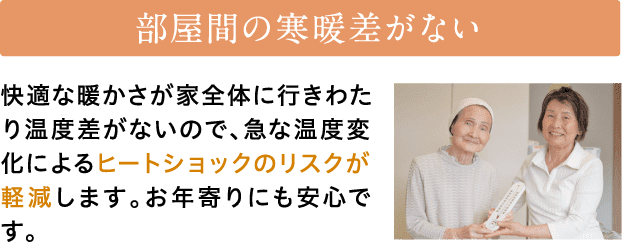 部屋間の寒暖差がない　快適な暖かさが家全体に行きわたり温度差がないので、急な温度変化によるヒートショックのリスクが軽減します。お年寄りにも安心です。