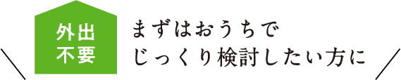 まずはおうちでじっくり検討したい方に