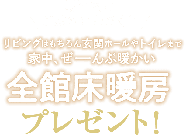 期間内にご成約いただくと　リビングはもちろん玄関ホールやトイレまで家中、ぜーんぶ暖かい　全館床暖房プレゼント！
