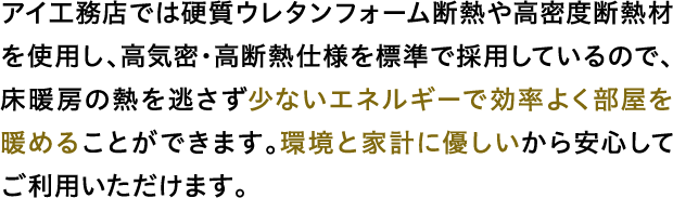 アイ工務店では硬質ウレタンフォーム断熱や高密度断熱材を使用し、高気密・高断熱仕様を標準で採用しているので、床暖房の熱を逃さず少ないエネルギーで効率よく部屋を暖めることができます。環境と家計に優しいから安心してご利用いただけます。